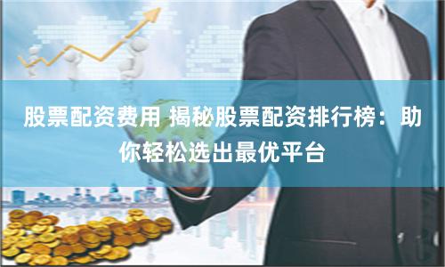 股票配资费用 揭秘股票配资排行榜：助你轻松选出最优平台