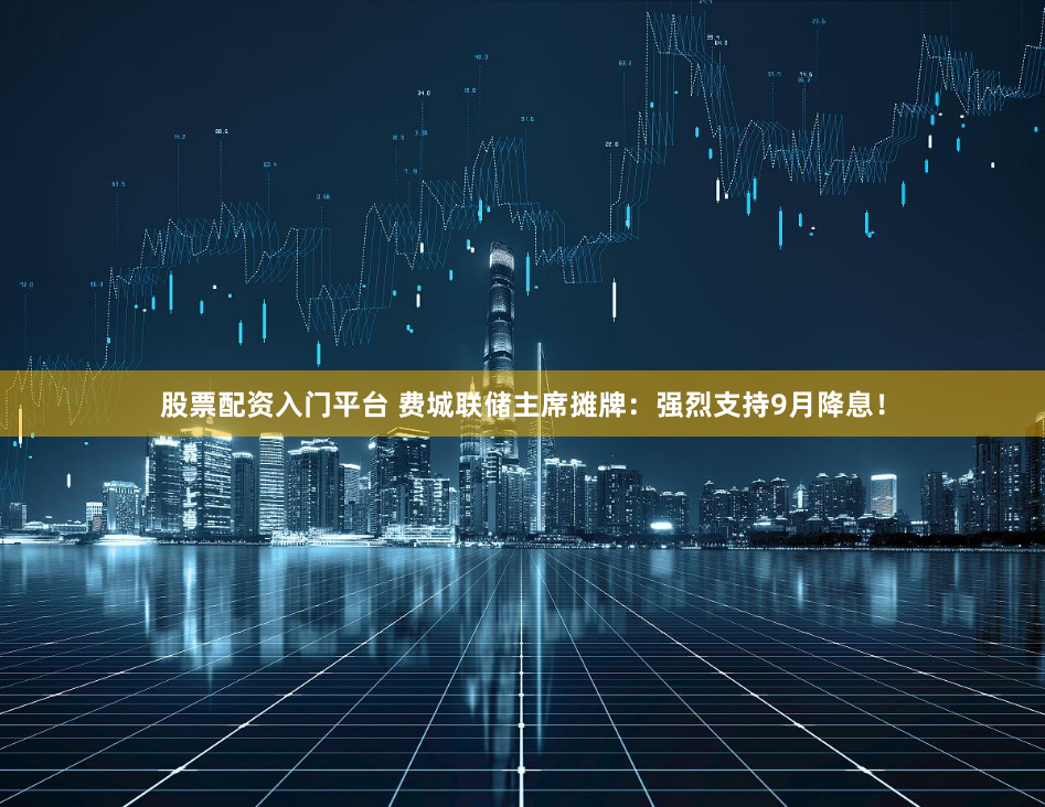 股票配资入门平台 费城联储主席摊牌：强烈支持9月降息！