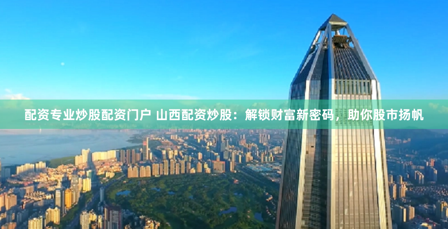 配资专业炒股配资门户 山西配资炒股：解锁财富新密码，助你股市扬帆