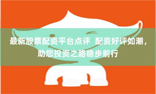 最新股票配资平台点评  配资好评如潮，助您投资之路稳步前行