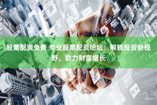 股票配资免费 专业股票配资论坛：解锁投资新视野，助力财富增长